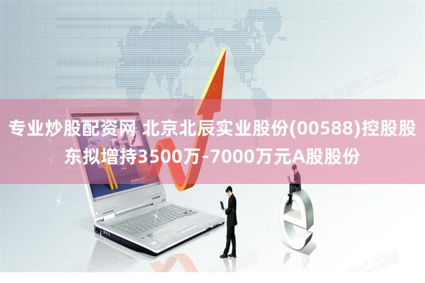 专业炒股配资网 北京北辰实业股份(00588)控股股东拟增持3500万-7000万元A股股份