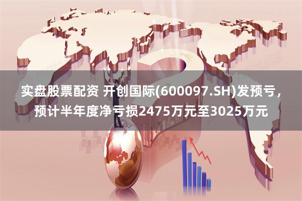 实盘股票配资 开创国际(600097.SH)发预亏，预计半年度净亏损2475万元至3025万元