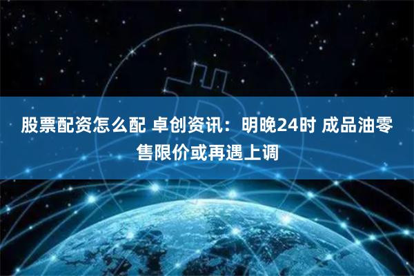 股票配资怎么配 卓创资讯：明晚24时 成品油零售限价或再遇上调