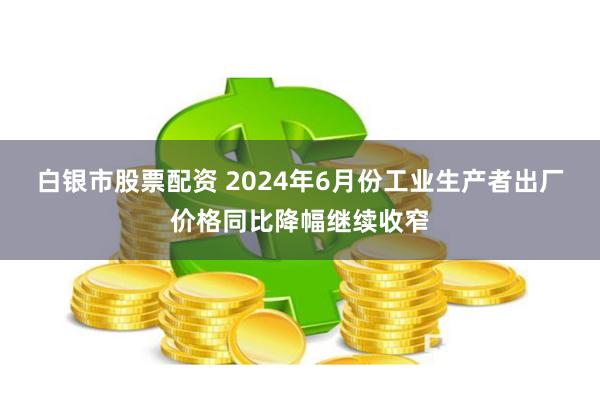 白银市股票配资 2024年6月份工业生产者出厂价格同比降幅继续收窄