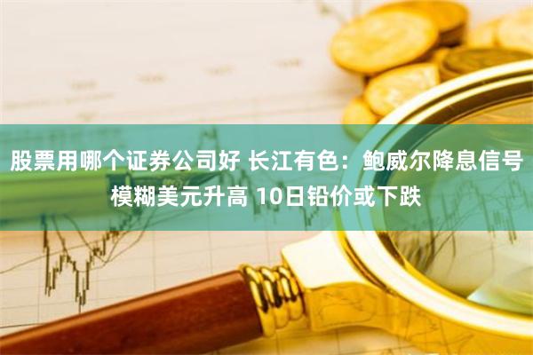 股票用哪个证券公司好 长江有色：鲍威尔降息信号模糊美元升高 10日铅价或下跌