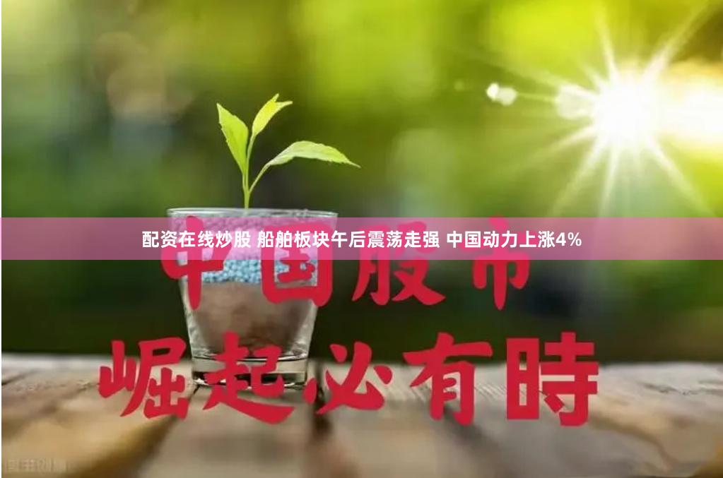 配资在线炒股 船舶板块午后震荡走强 中国动力上涨4%