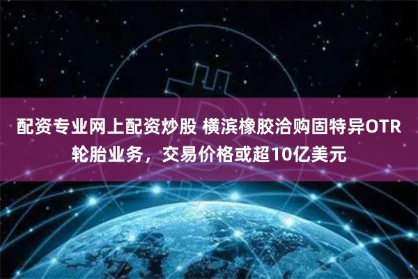 配资专业网上配资炒股 横滨橡胶洽购固特异OTR轮胎业务，交易价格或超10亿美元