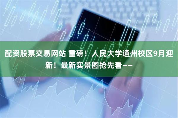 配资股票交易网站 重磅！人民大学通州校区9月迎新！最新实景图抢先看——