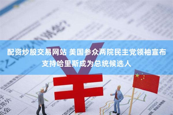 配资炒股交易网站 美国参众两院民主党领袖宣布支持哈里斯成为总统候选人