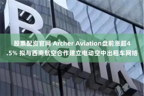 股票配资官网 Archer Aviation盘前涨超4.5% 拟与西南航空合作建立电动空中出租车网络