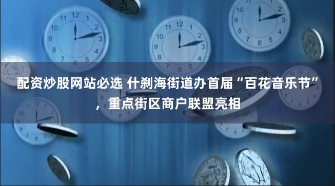 配资炒股网站必选 什刹海街道办首届“百花音乐节”，重点街区商户联盟亮相