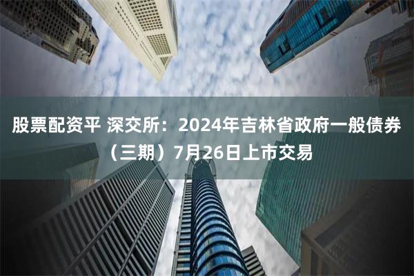 股票配资平 深交所：2024年吉林省政府一般债券（三期）7月26日上市交易