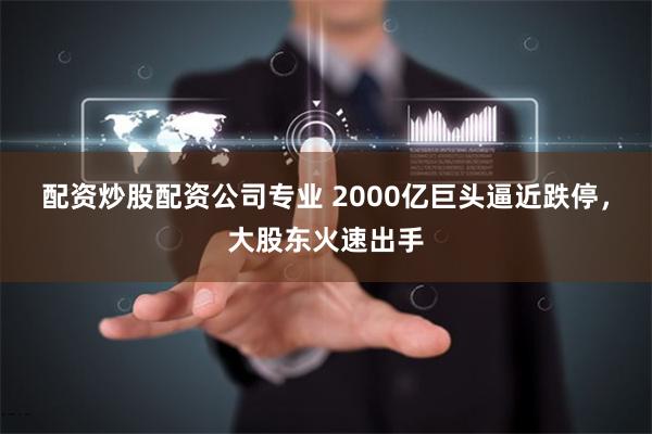 配资炒股配资公司专业 2000亿巨头逼近跌停，大股东火速出手