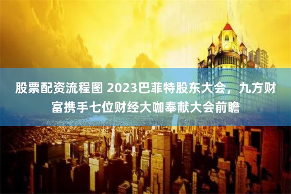 股票配资流程图 2023巴菲特股东大会，九方财富携手七位财经大咖奉献大会前瞻