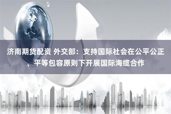 济南期货配资 外交部：支持国际社会在公平公正、平等包容原则下开展国际海缆合作