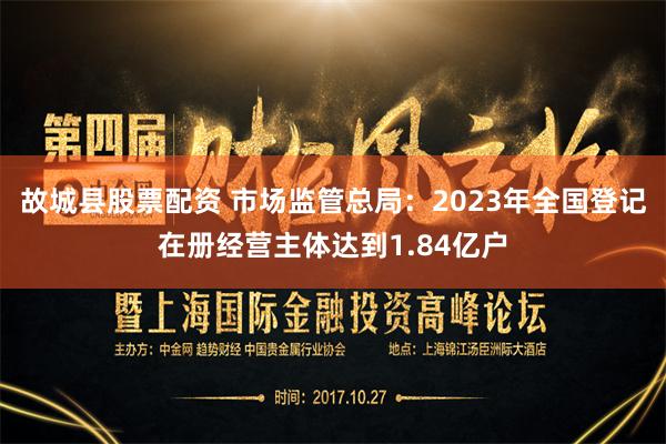 故城县股票配资 市场监管总局：2023年全国登记在册经营主体达到1.84亿户