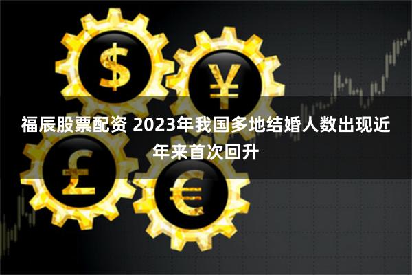 福辰股票配资 2023年我国多地结婚人数出现近年来首次回升