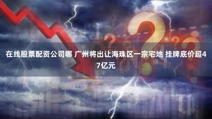 在线股票配资公司哪 广州将出让海珠区一宗宅地 挂牌底价超47亿元