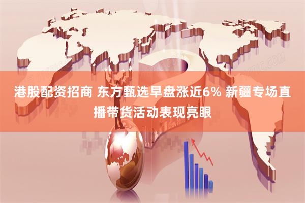 港股配资招商 东方甄选早盘涨近6% 新疆专场直播带货活动表现亮眼