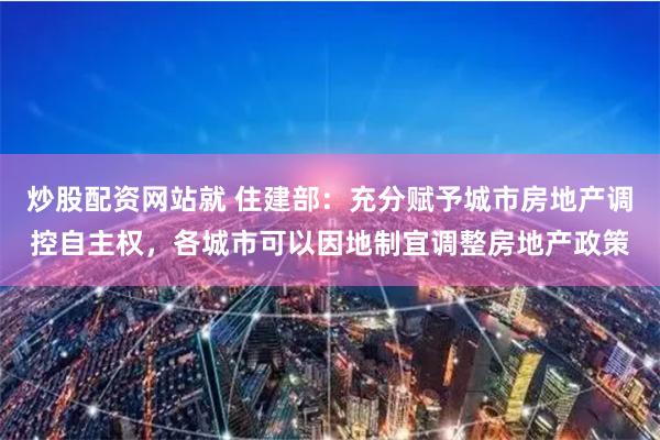 炒股配资网站就 住建部：充分赋予城市房地产调控自主权，各城市可以因地制宜调整房地产政策