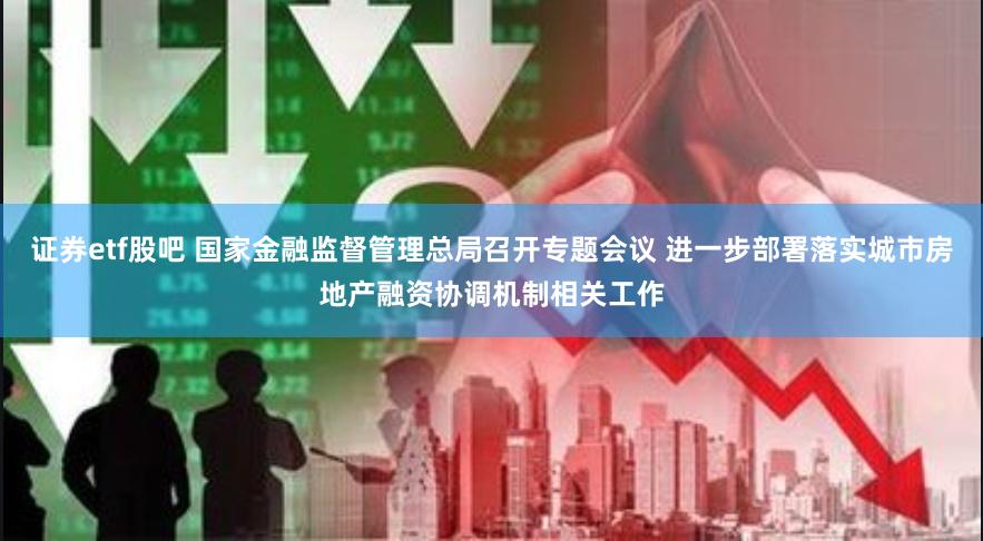 证券etf股吧 国家金融监督管理总局召开专题会议 进一步部署落实城市房地产融资协调机制相关工作