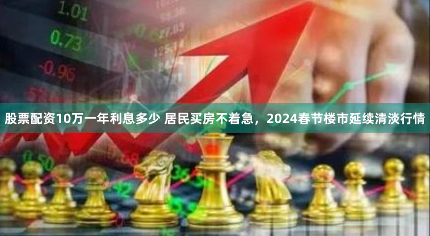 股票配资10万一年利息多少 居民买房不着急，2024春节楼市延续清淡行情