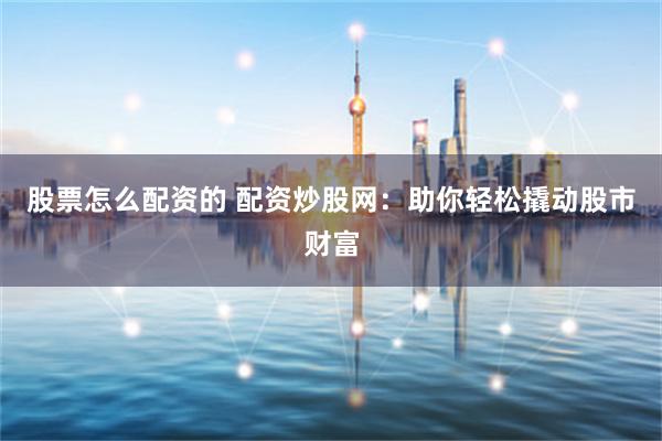 股票怎么配资的 配资炒股网：助你轻松撬动股市财富