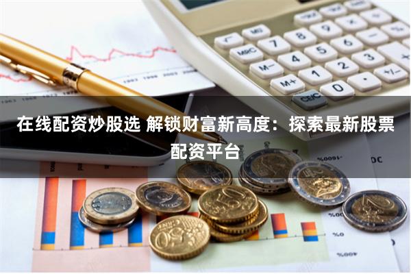 在线配资炒股选 解锁财富新高度：探索最新股票配资平台