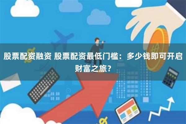 股票配资融资 股票配资最低门槛：多少钱即可开启财富之旅？