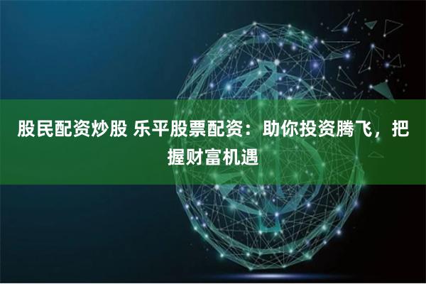 股民配资炒股 乐平股票配资：助你投资腾飞，把握财富机遇