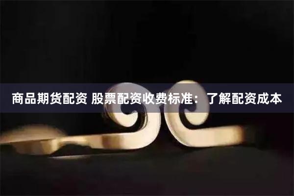 商品期货配资 股票配资收费标准：了解配资成本