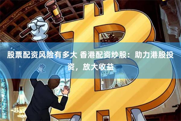 股票配资风险有多大 香港配资炒股：助力港股投资，放大收益