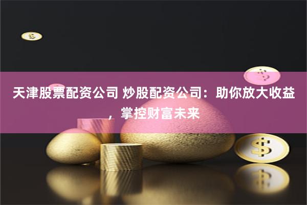 天津股票配资公司 炒股配资公司：助你放大收益，掌控财富未来