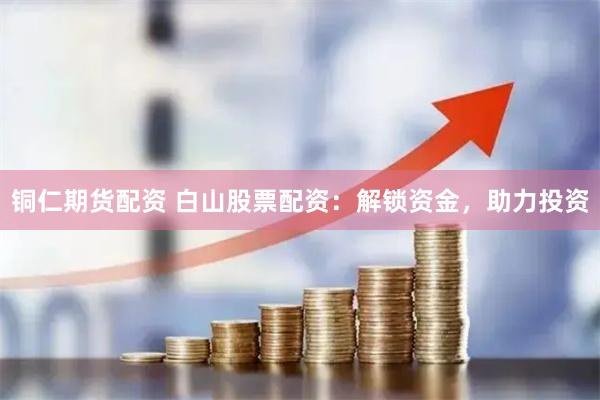 铜仁期货配资 白山股票配资：解锁资金，助力投资