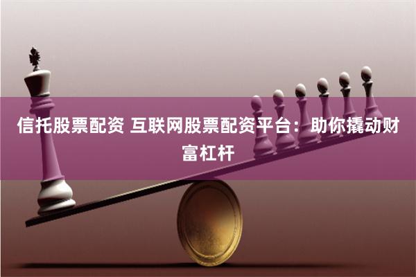 信托股票配资 互联网股票配资平台：助你撬动财富杠杆