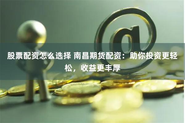 股票配资怎么选择 南昌期货配资：助你投资更轻松，收益更丰厚
