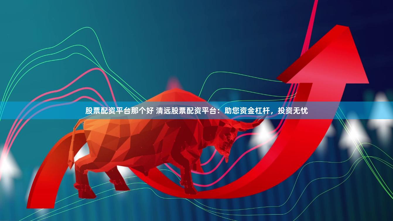股票配资平台那个好 清远股票配资平台：助您资金杠杆，投资无忧