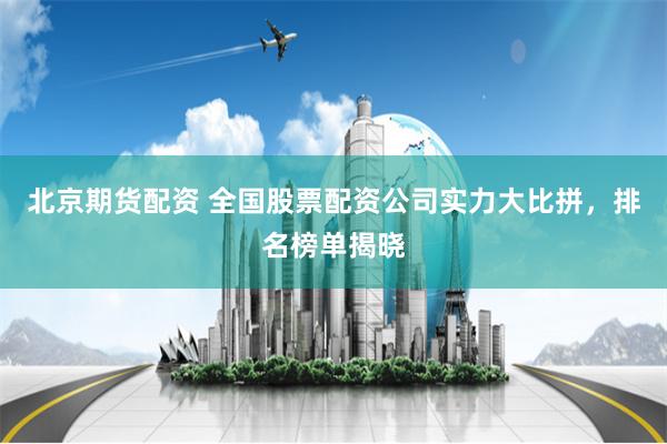 北京期货配资 全国股票配资公司实力大比拼，排名榜单揭晓