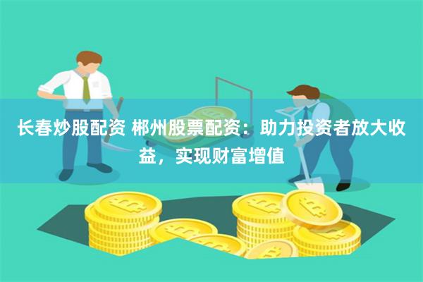 长春炒股配资 郴州股票配资：助力投资者放大收益，实现财富增值