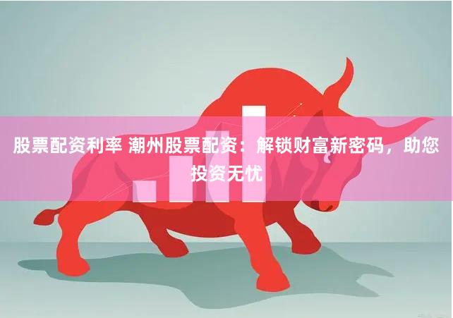 股票配资利率 潮州股票配资：解锁财富新密码，助您投资无忧