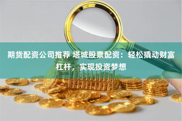 期货配资公司推荐 塔城股票配资：轻松撬动财富杠杆，实现投资梦想