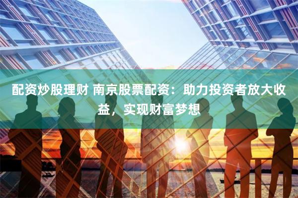 配资炒股理财 南京股票配资：助力投资者放大收益，实现财富梦想