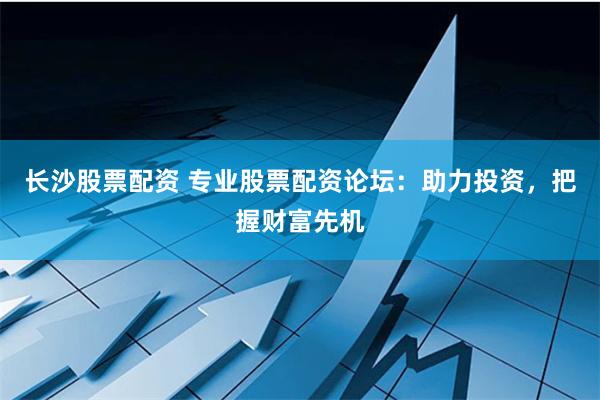 长沙股票配资 专业股票配资论坛：助力投资，把握财富先机