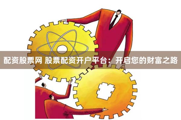 配资股票网 股票配资开户平台：开启您的财富之路