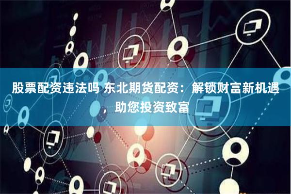 股票配资违法吗 东北期货配资：解锁财富新机遇，助您投资致富