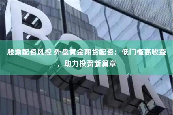 股票配资风控 外盘黄金期货配资：低门槛高收益，助力投资新篇章