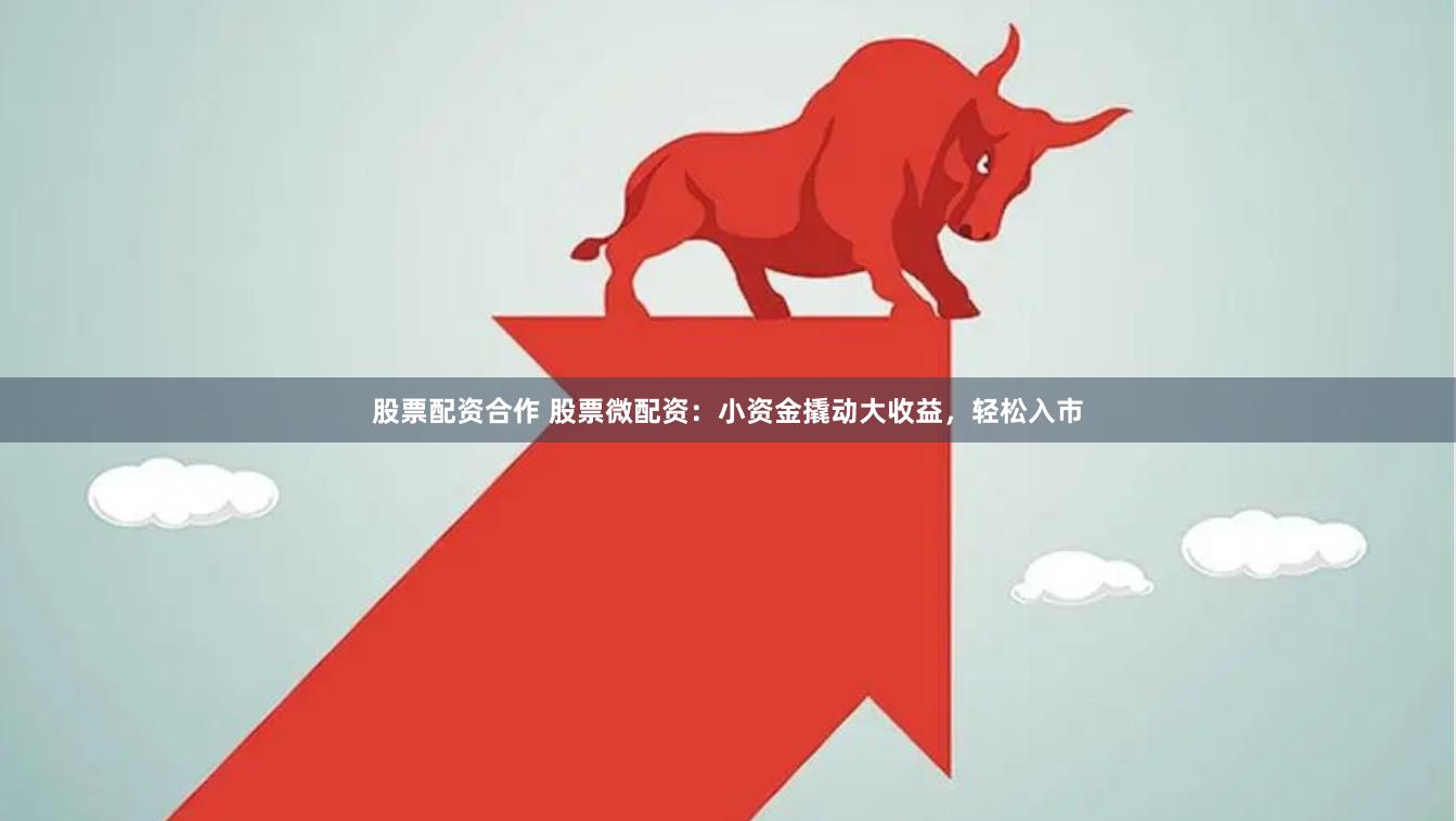 股票配资合作 股票微配资：小资金撬动大收益，轻松入市