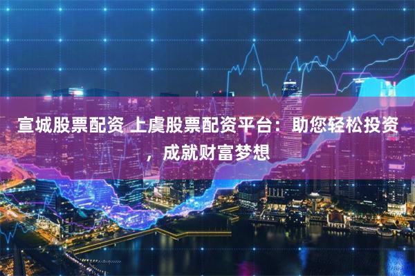 宣城股票配资 上虞股票配资平台：助您轻松投资，成就财富梦想
