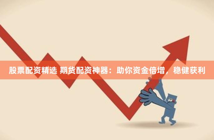 股票配资精选 期货配资神器：助你资金倍增，稳健获利