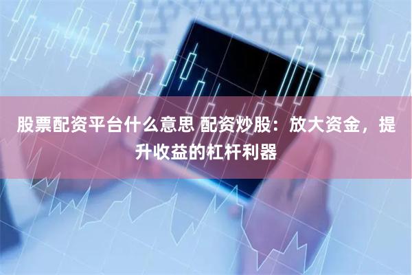 股票配资平台什么意思 配资炒股：放大资金，提升收益的杠杆利器