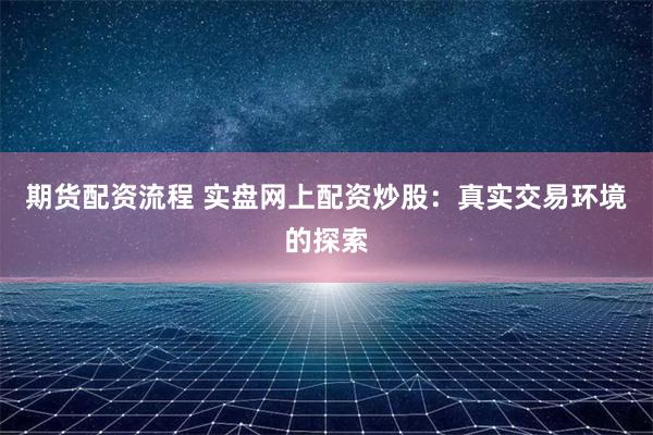 期货配资流程 实盘网上配资炒股：真实交易环境的探索